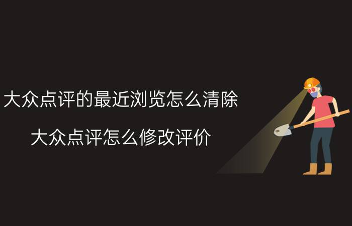 大众点评的最近浏览怎么清除 大众点评怎么修改评价？